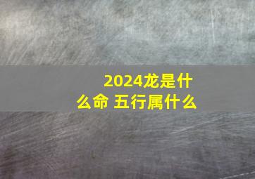 2024龙是什么命 五行属什么